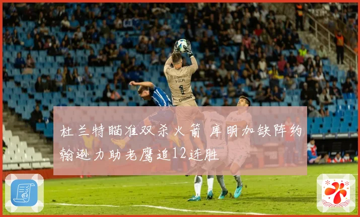 杜兰特瞄准双杀火箭 库明加缺阵约翰逊力助老鹰追12连胜
