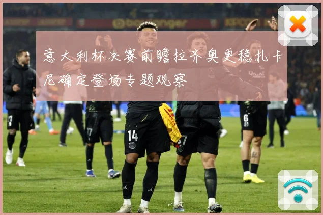 意大利杯决赛前瞻拉齐奥更稳扎卡尼确定登场专题观察