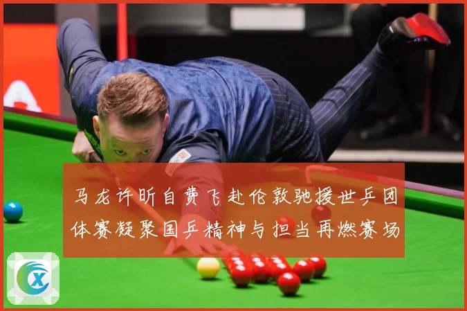 马龙许昕自费飞赴伦敦驰援世乒团体赛凝聚国乒精神与担当再燃赛场赛场解读