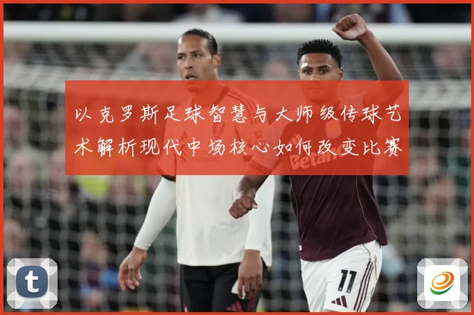 以克罗斯足球智慧与大师级传球艺术解析现代中场核心如何改变比赛格局