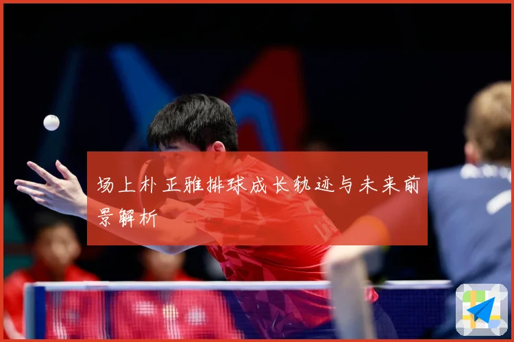 场上朴正雅排球成长轨迹与未来前景解析