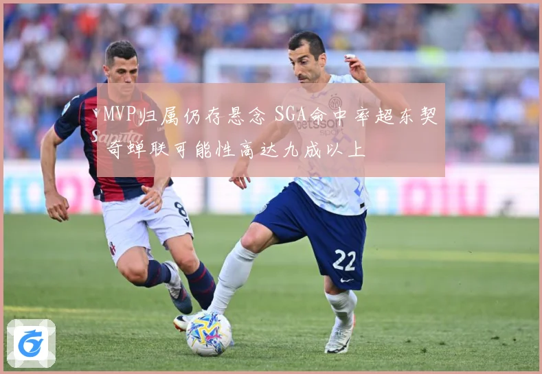 MVP归属仍存悬念 SGA命中率超东契奇蝉联可能性高达九成以上