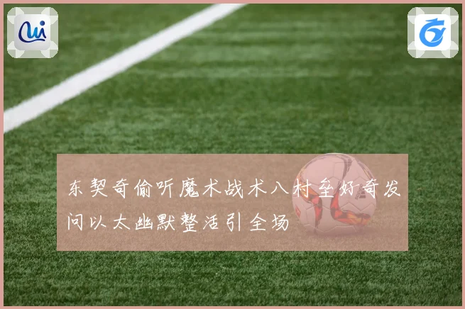 东契奇偷听魔术战术八村垒好奇发问以太幽默整活引全场