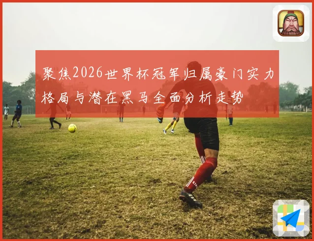 聚焦2026世界杯冠军归属豪门实力格局与潜在黑马全面分析走势