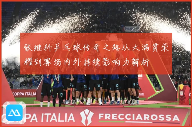 张继科乒乓球传奇之路从大满贯荣耀到赛场内外持续影响力解析