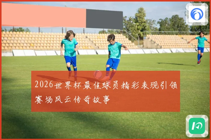 2026世界杯最佳球员精彩表现引领赛场风云传奇故事