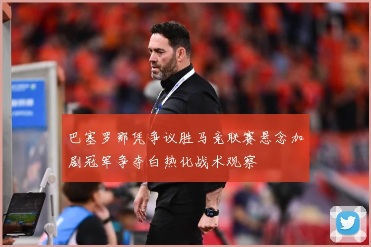 巴塞罗那凭争议胜马竞联赛悬念加剧冠军争夺白热化战术观察