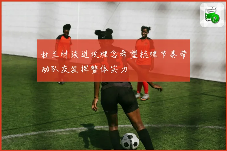 杜兰特谈进攻理念希望梳理节奏带动队友发挥整体实力