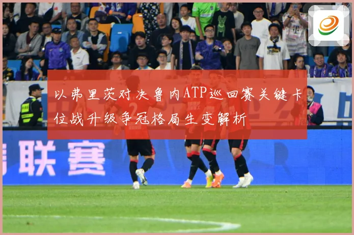 以弗里茨对决鲁内ATP巡回赛关键卡位战升级争冠格局生变解析