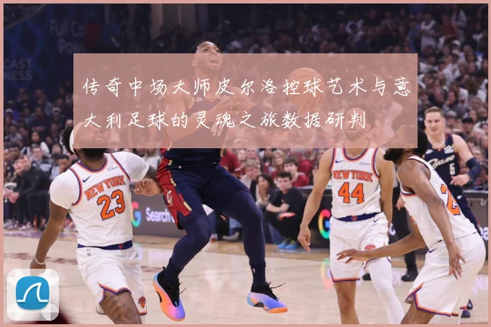传奇中场大师皮尔洛控球艺术与意大利足球的灵魂之旅数据研判