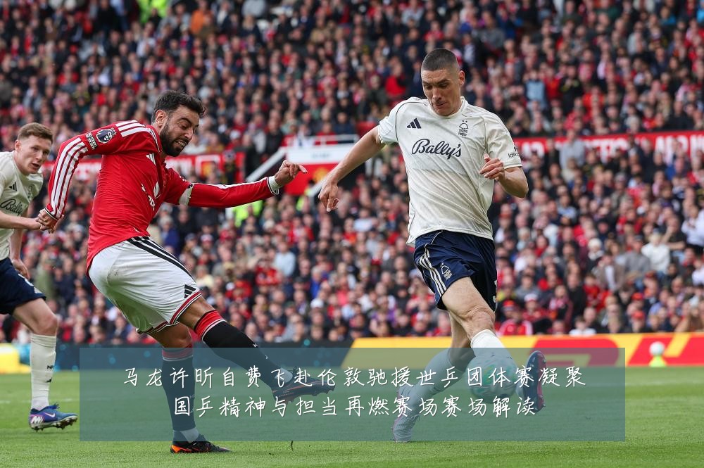 马龙许昕自费飞赴伦敦驰援世乒团体赛凝聚国乒精神与担当再燃赛场赛场解读