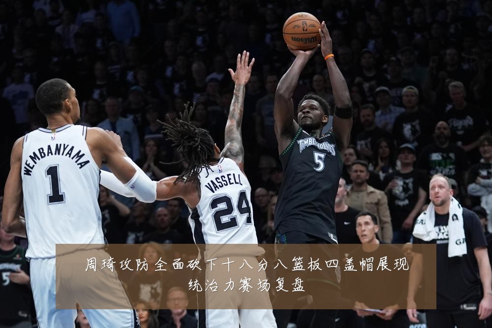 周琦攻防全面砍下十八分八篮板四盖帽展现统治力赛场复盘